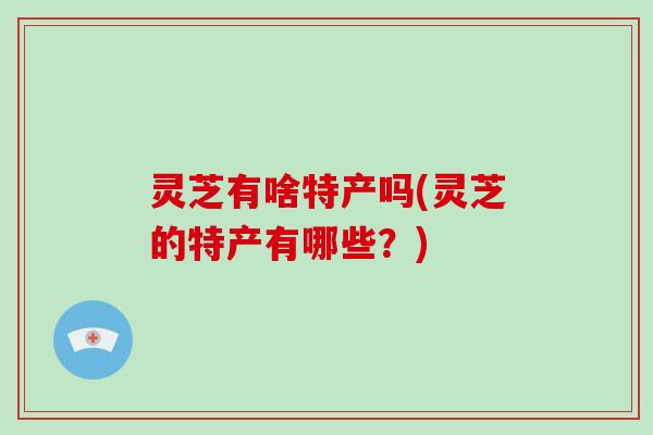 灵芝有啥特产吗(灵芝的特产有哪些？)
