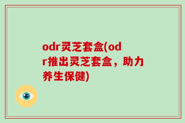 odr灵芝套盒(odr推出灵芝套盒,助力养生保健)