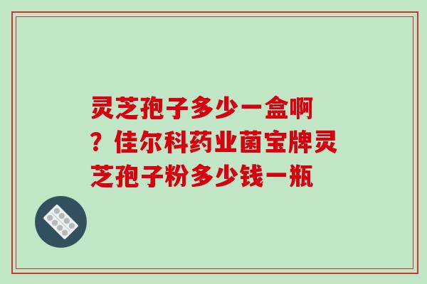 灵芝孢子多少一盒啊 ？佳尔科药业菌宝牌灵芝孢子粉多少钱一瓶