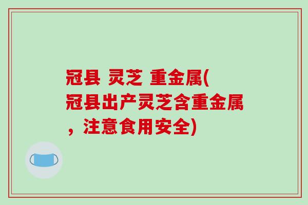 冠县 灵芝 重金属(冠县出产灵芝含重金属,注意食用安全)