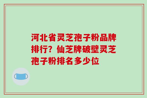 河北省灵芝孢子粉品牌排行?仙芝牌破壁灵芝孢子粉排名多少位
