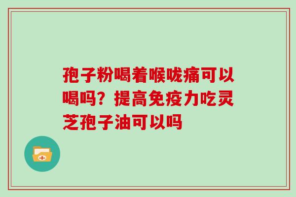 孢子粉喝着喉咙痛可以喝吗？提高免疫力吃灵芝孢子油可以吗