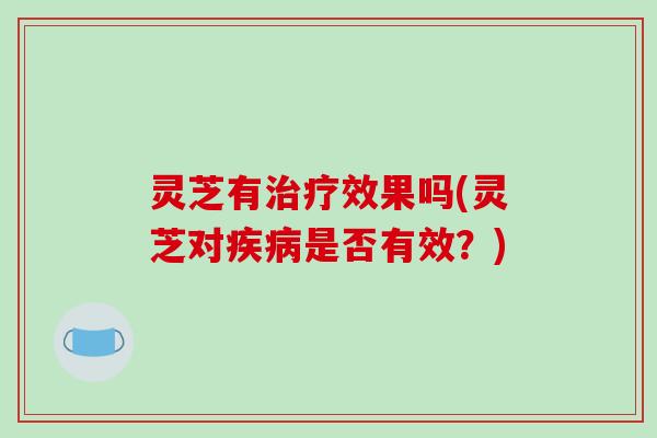 灵芝有治疗效果吗(灵芝对疾病是否有效？)