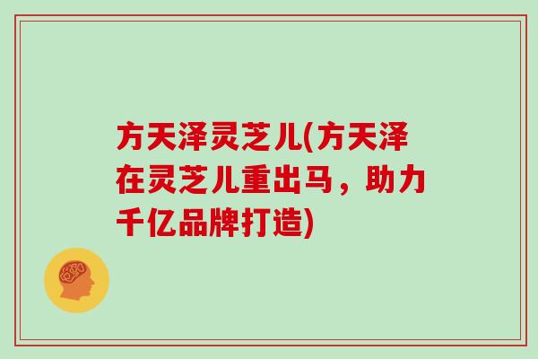方天泽灵芝儿(方天泽在灵芝儿重出马，助力千亿品牌打造)