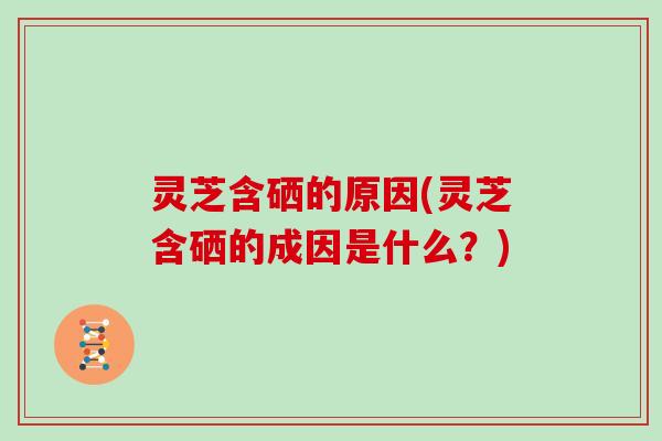 灵芝含硒的原因(灵芝含硒的成因是什么?)