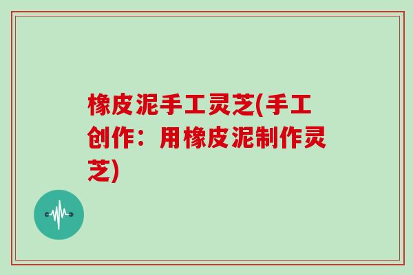 橡皮泥手工灵芝(手工创作:用橡皮泥制作灵芝)