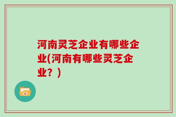 河南灵芝企业有哪些企业(河南有哪些灵芝企业?)