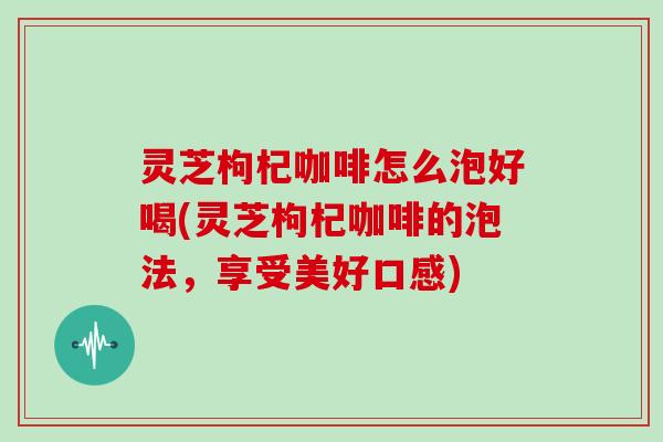 灵芝枸杞咖啡怎么泡好喝(灵芝枸杞咖啡的泡法,享受美好口感)