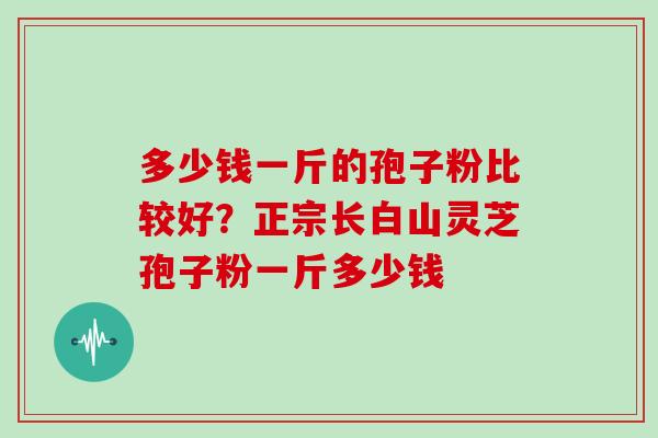 多少钱一斤的孢子粉比较好？正宗长白山灵芝孢子粉一斤多少钱