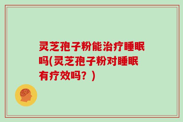 灵芝孢子粉能治疗睡眠吗(灵芝孢子粉对睡眠有疗效吗？)