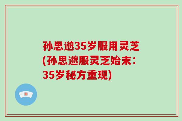 孙思邈35岁服用灵芝(孙思邈服灵芝始末:35岁秘方重现)
