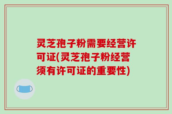 灵芝孢子粉需要经营许可证(灵芝孢子粉经营须有许可证的重要性)