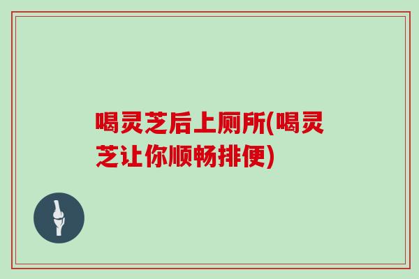 喝灵芝后上厕所(喝灵芝让你顺畅排便)