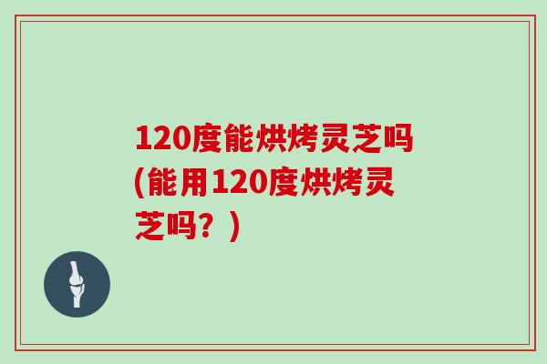 120度能烘烤灵芝吗(能用120度烘烤灵芝吗？)