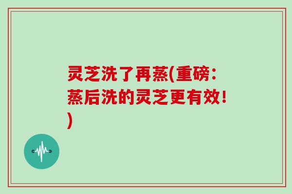 灵芝洗了再蒸(重磅:蒸后洗的灵芝更有效!)