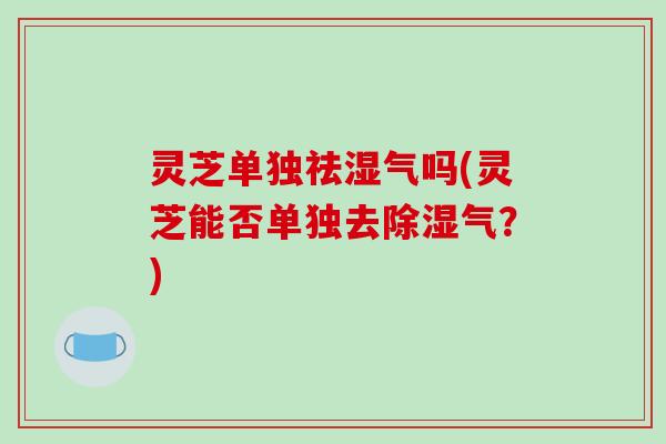 灵芝单独祛湿气吗(灵芝能否单独去除湿气?)