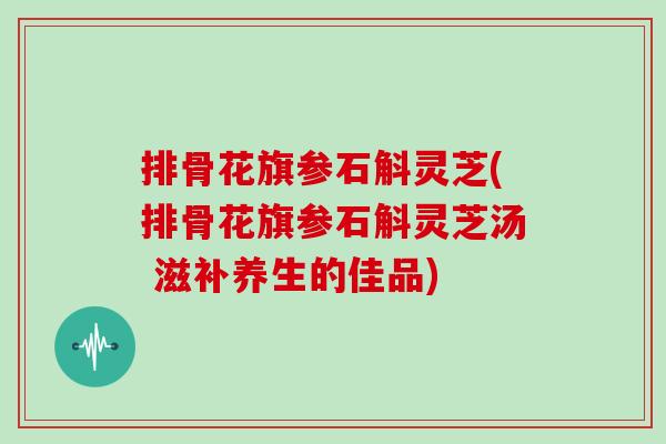 排骨花旗参石斛灵芝(排骨花旗参石斛灵芝汤 滋补养生的佳品)