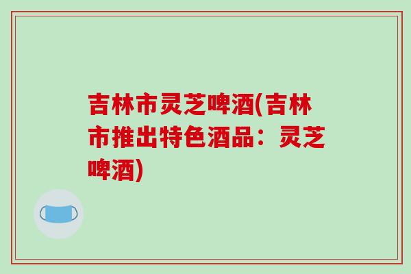 吉林市灵芝啤酒(吉林市推出特色酒品:灵芝啤酒)