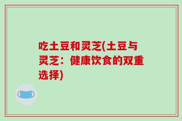 吃土豆和灵芝(土豆与灵芝:健康饮食的双重选择)