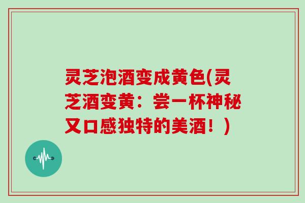 灵芝泡酒变成黄色(灵芝酒变黄：尝一杯神秘又口感独特的美酒！)