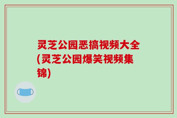 灵芝公园恶搞视频大全(灵芝公园爆笑视频集锦)