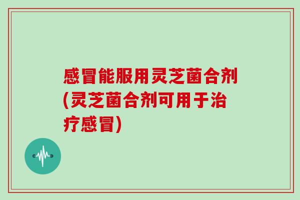 感冒能服用灵芝菌合剂(灵芝菌合剂可用于治疗感冒)