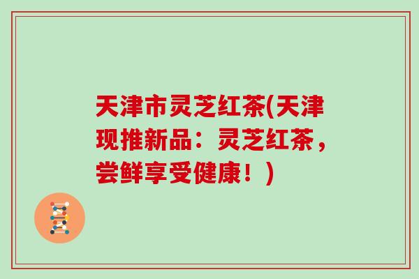 天津市灵芝红茶(天津现推新品：灵芝红茶，尝鲜享受健康！)