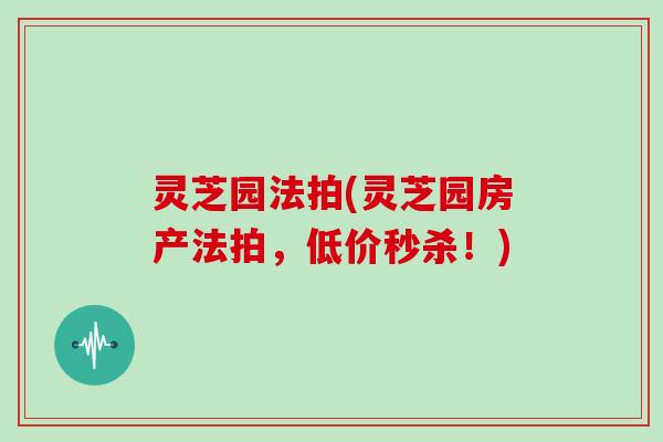 灵芝园法拍(灵芝园房产法拍，低价秒杀！)
