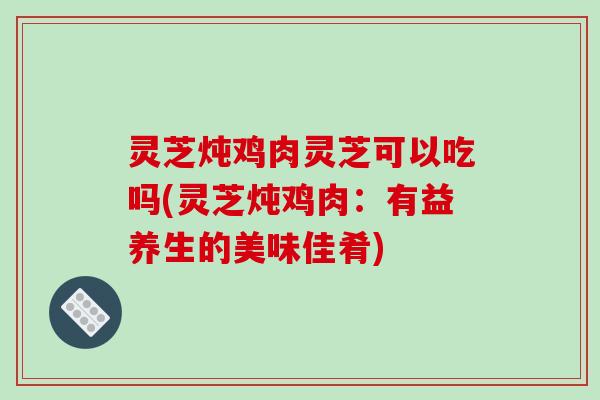 灵芝炖鸡肉灵芝可以吃吗(灵芝炖鸡肉：有益养生的美味佳肴)