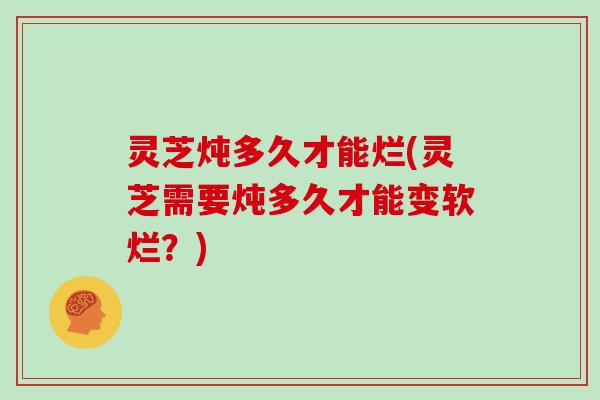 灵芝炖多久才能烂(灵芝需要炖多久才能变软烂?)