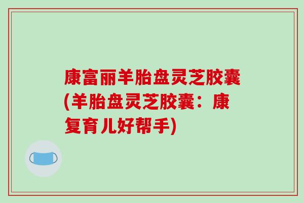 康富丽羊胎盘灵芝胶囊(羊胎盘灵芝胶囊:康复育儿好帮手)