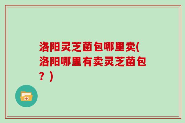洛阳灵芝菌包哪里卖(洛阳哪里有卖灵芝菌包?)