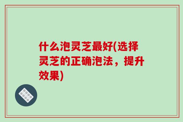 什么泡灵芝最好(选择灵芝的正确泡法,提升效果)