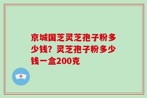 京城国芝灵芝孢子粉多少钱?灵芝孢子粉多少钱一盒200克