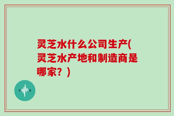 灵芝水什么公司生产(灵芝水产地和制造商是哪家?)