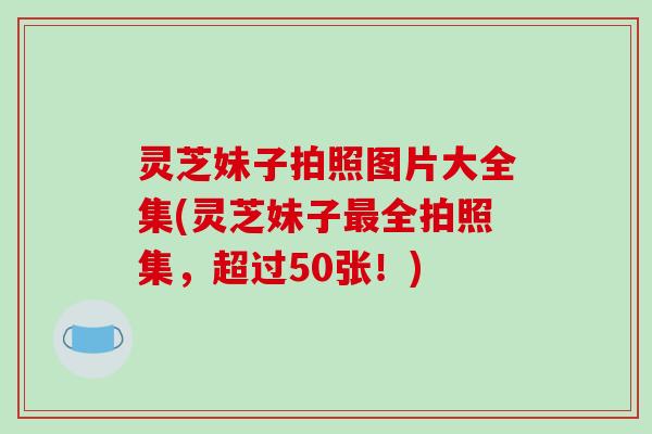 灵芝妹子拍照图片大全集(灵芝妹子最全拍照集,超过50张!)
