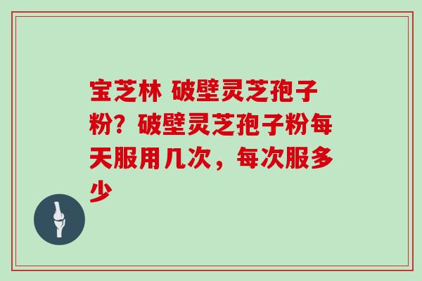 宝芝林 破壁灵芝孢子粉?破壁灵芝孢子粉每天服用几次,每次服多少