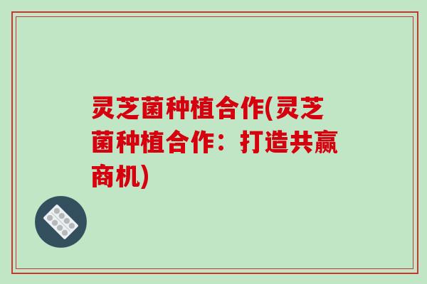 灵芝菌种植合作(灵芝菌种植合作：打造共赢商机)