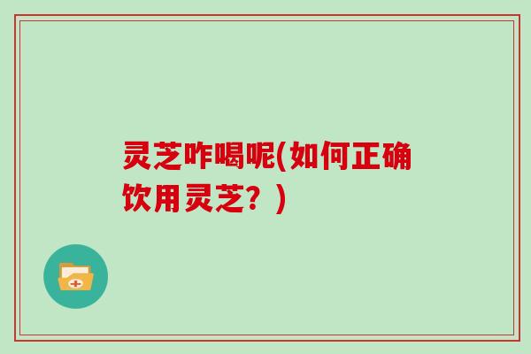 灵芝咋喝呢(如何正确饮用灵芝?)