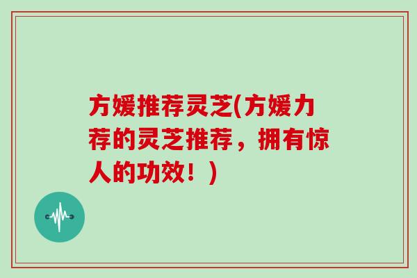 方媛推荐灵芝(方媛力荐的灵芝推荐,拥有惊人的功效!)