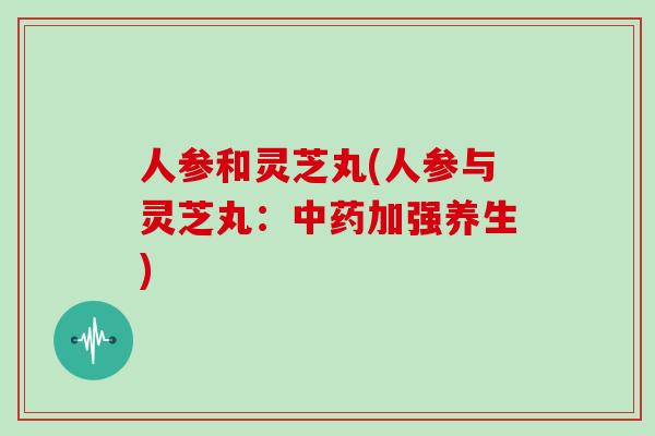 人参和灵芝丸(人参与灵芝丸:中药加强养生)