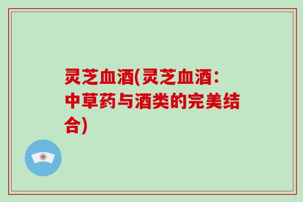 灵芝血酒(灵芝血酒:中草药与酒类的完美结合)