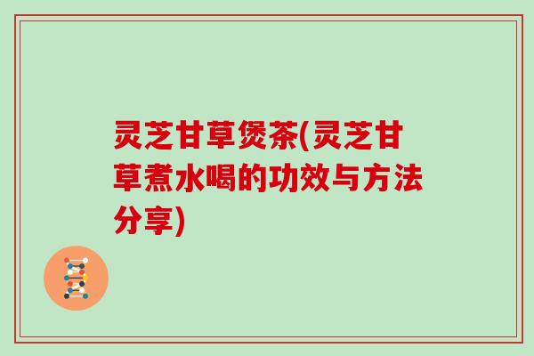 灵芝甘草煲茶(灵芝甘草煮水喝的功效与方法分享)