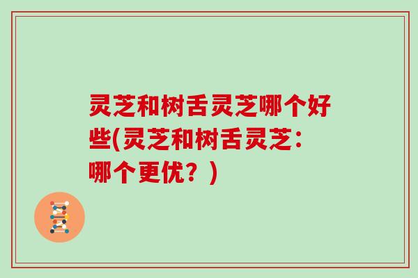 灵芝和树舌灵芝哪个好些(灵芝和树舌灵芝:哪个更优?)