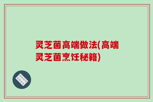 灵芝菌高端做法(高端灵芝菌烹饪秘籍)