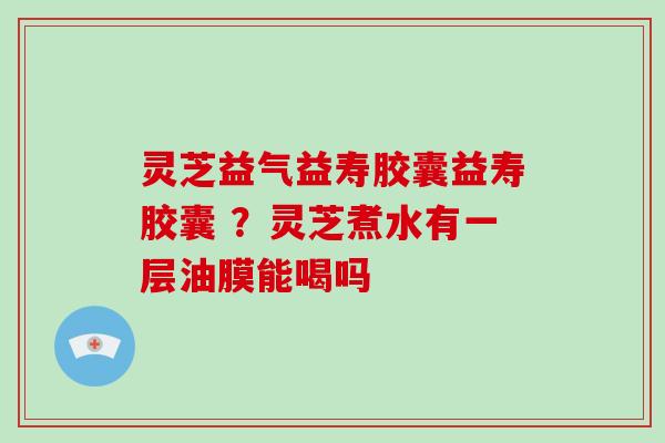 灵芝益气益寿胶囊益寿胶囊 ?灵芝煮水有一层油膜能喝吗