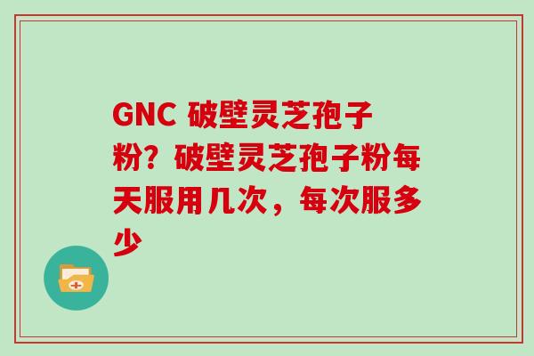 GNC 破壁灵芝孢子粉?破壁灵芝孢子粉每天服用几次,每次服多少