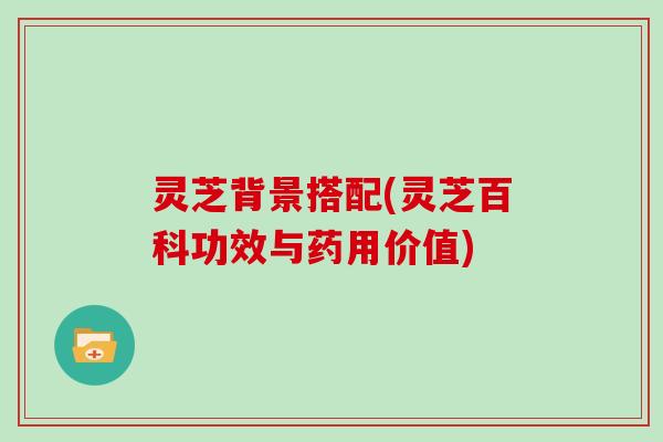 灵芝背景搭配(灵芝百科功效与药用价值)