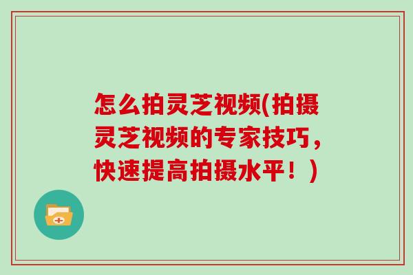 怎么拍灵芝视频(拍摄灵芝视频的专家技巧,快速提高拍摄水平!)