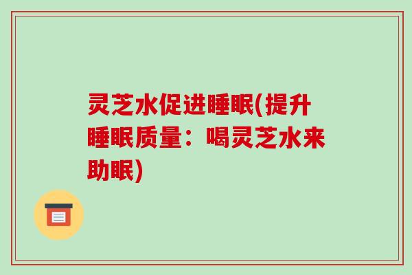 灵芝水促进睡眠(提升睡眠质量:喝灵芝水来助眠)